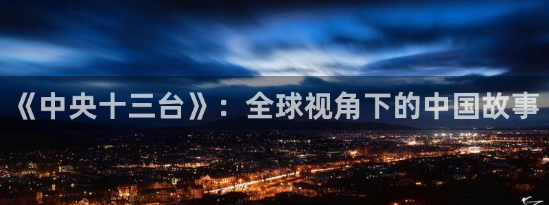 五星体育卫视直播：《中央十三台》：全球视角下的中国故事